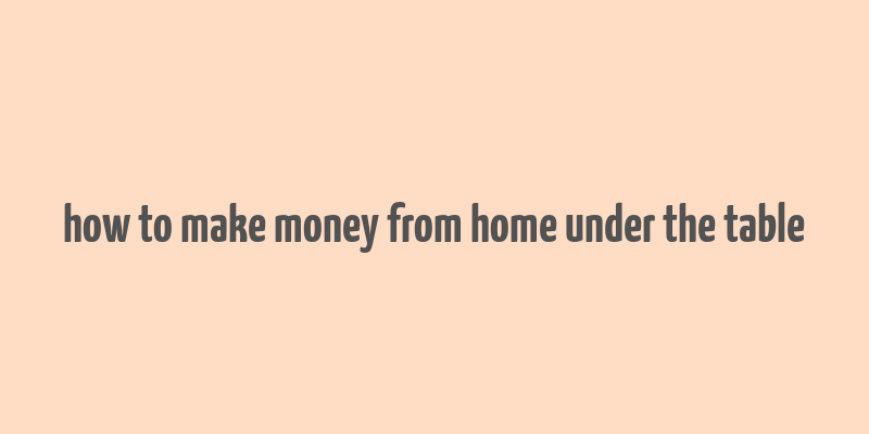 how to make money from home under the table