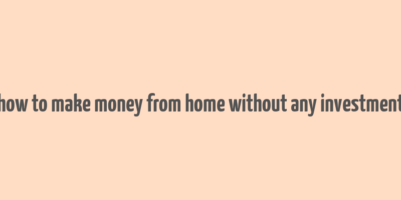 how to make money from home without any investment