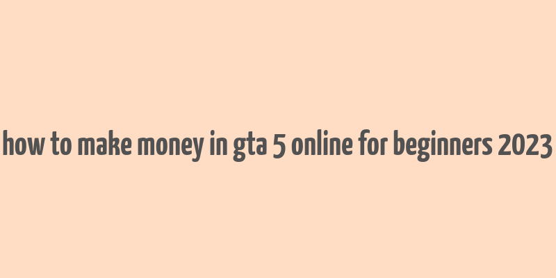 how to make money in gta 5 online for beginners 2023