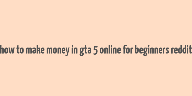 how to make money in gta 5 online for beginners reddit