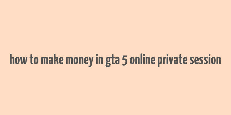 how to make money in gta 5 online private session