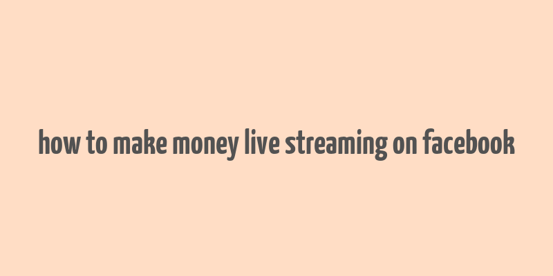 how to make money live streaming on facebook