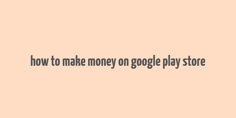 how to make money on google play store