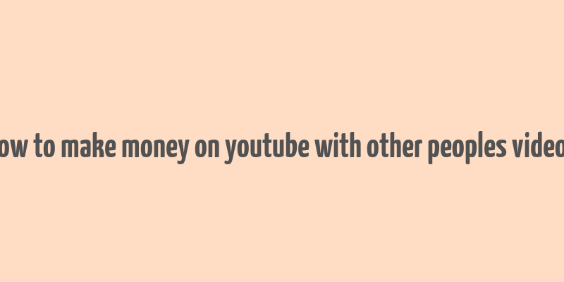 how to make money on youtube with other peoples videos