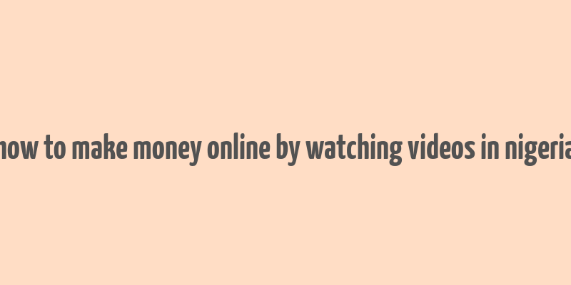 how to make money online by watching videos in nigeria