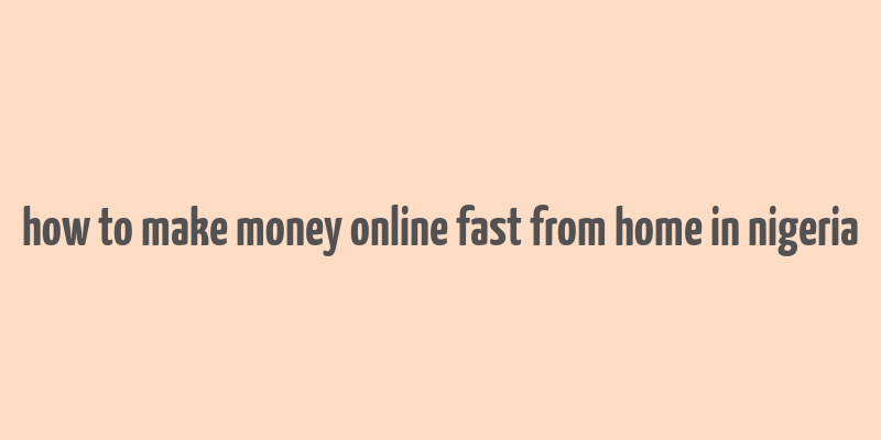 how to make money online fast from home in nigeria