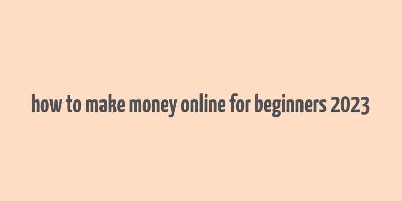 how to make money online for beginners 2023