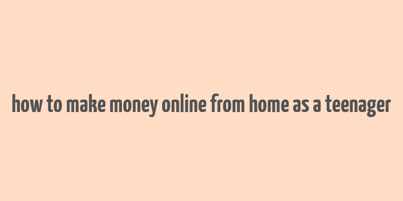 how to make money online from home as a teenager