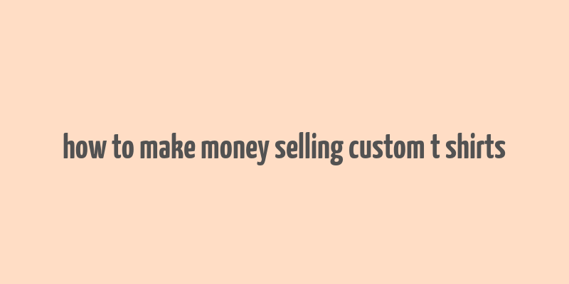 how to make money selling custom t shirts