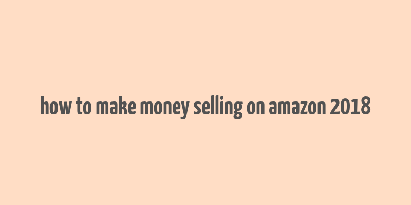 how to make money selling on amazon 2018