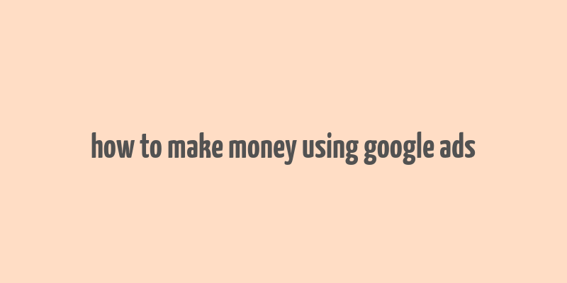 how to make money using google ads