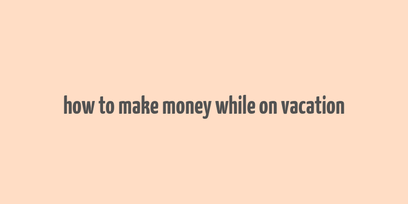 how to make money while on vacation