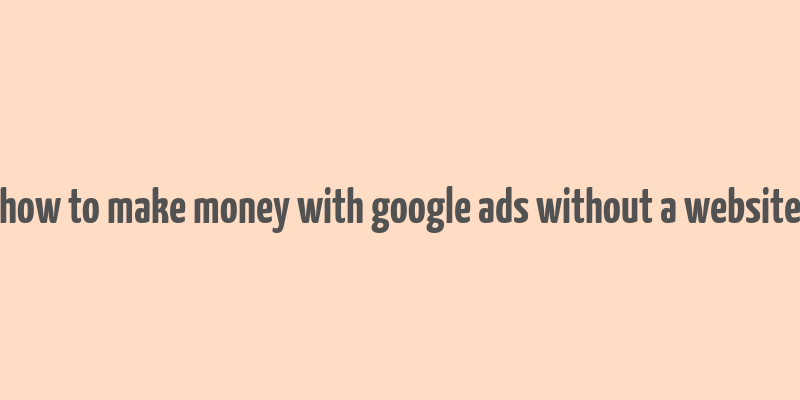 how to make money with google ads without a website