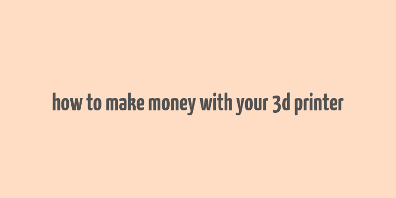 how to make money with your 3d printer