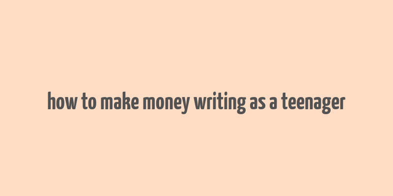 how to make money writing as a teenager