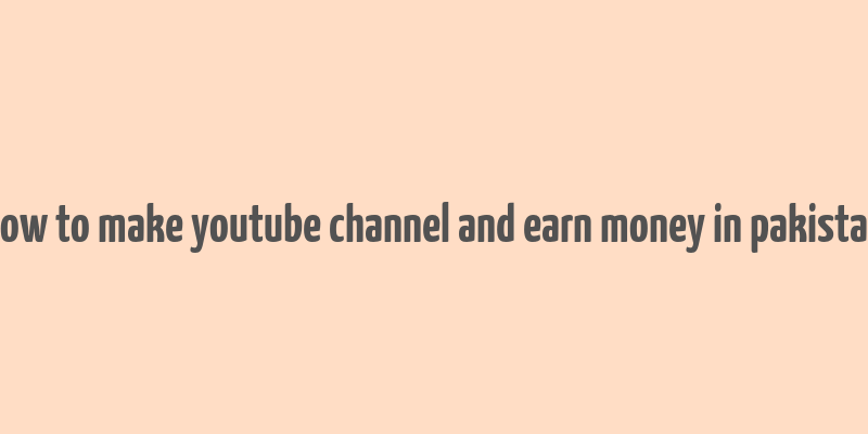 how to make youtube channel and earn money in pakistan