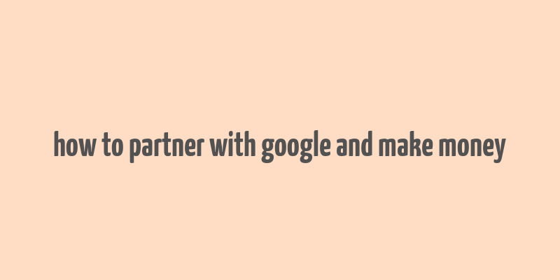 how to partner with google and make money