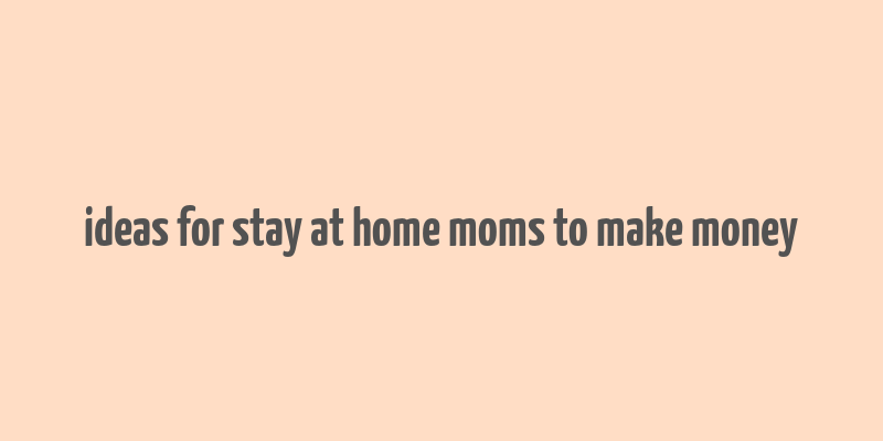 ideas for stay at home moms to make money