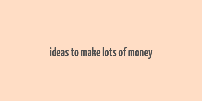 ideas to make lots of money