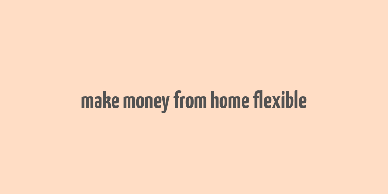 make money from home flexible