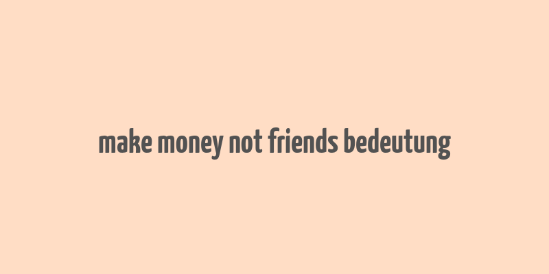 make money not friends bedeutung