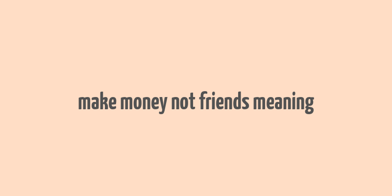 make money not friends meaning