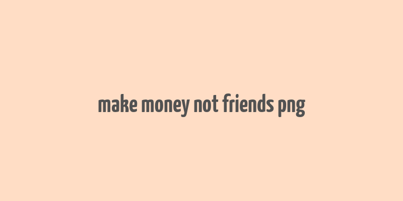 make money not friends png