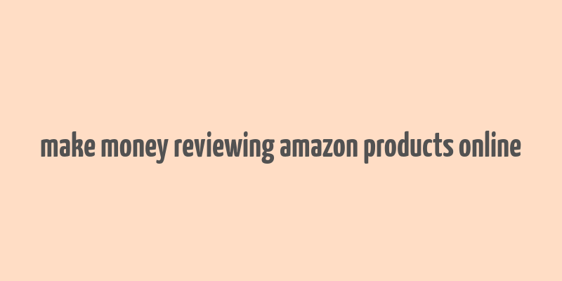 make money reviewing amazon products online