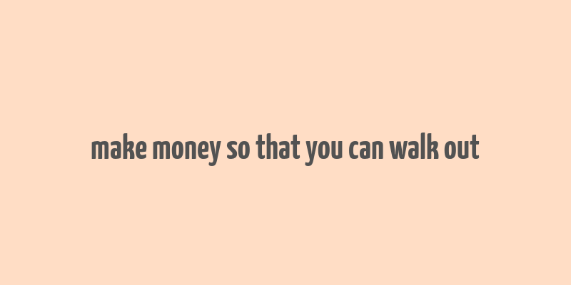 make money so that you can walk out