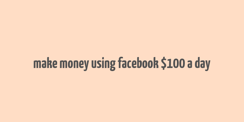 make money using facebook $100 a day