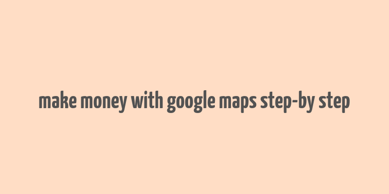 make money with google maps step-by step