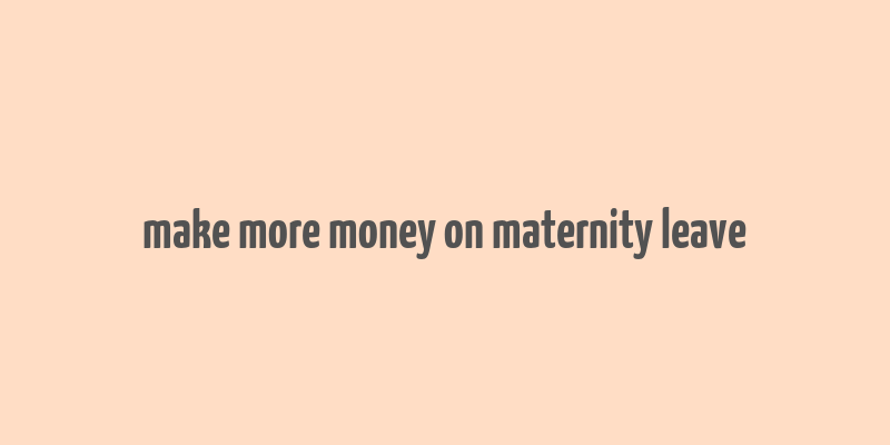 make more money on maternity leave