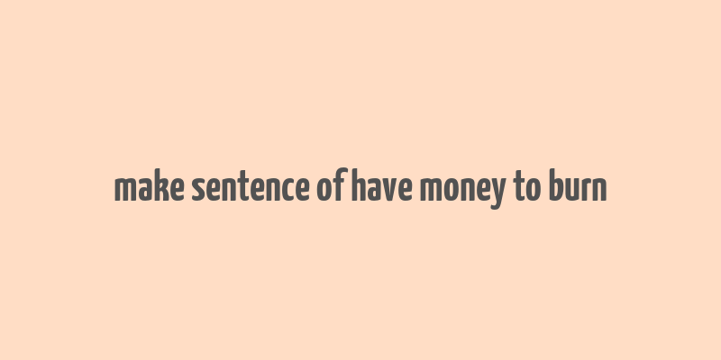 make sentence of have money to burn