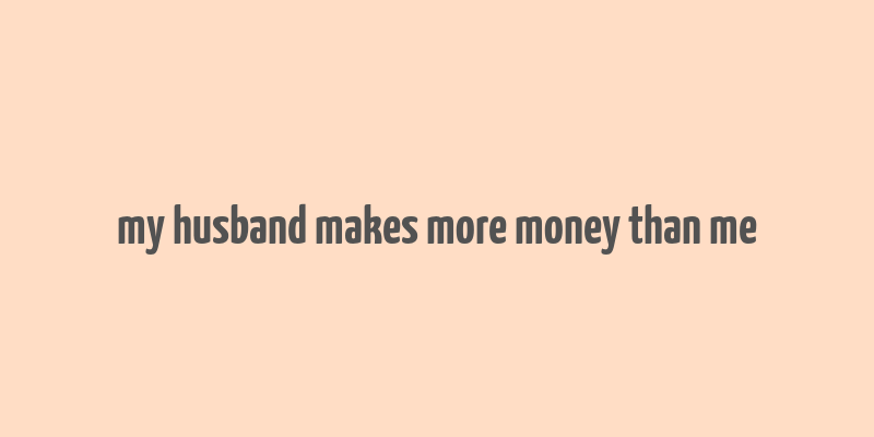 my husband makes more money than me