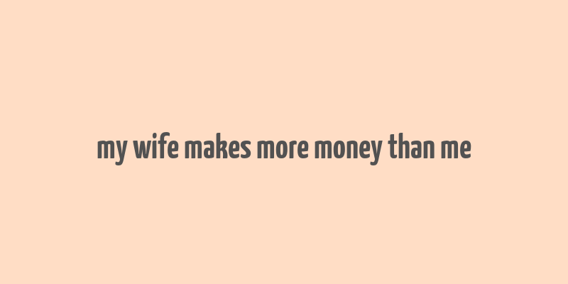 my wife makes more money than me