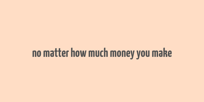 no matter how much money you make