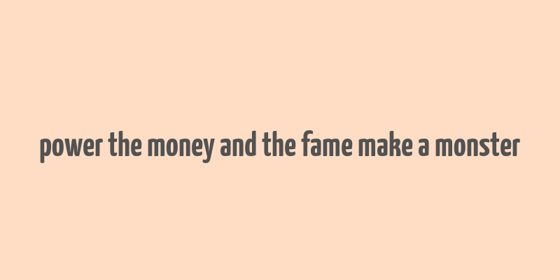 power the money and the fame make a monster