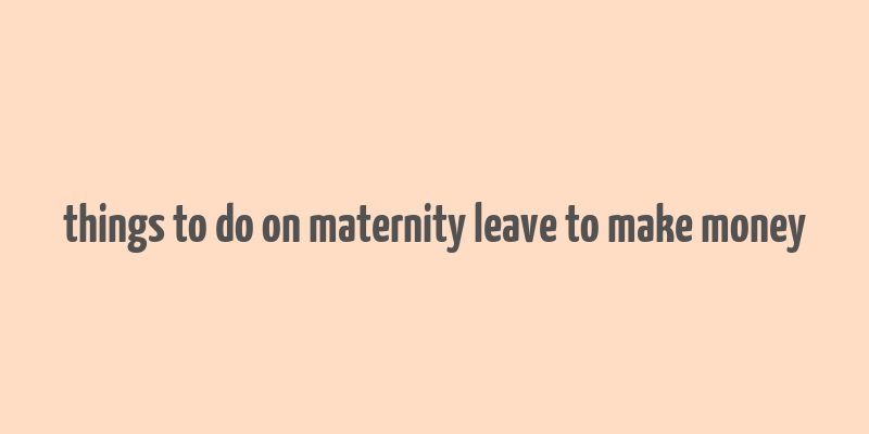 things to do on maternity leave to make money