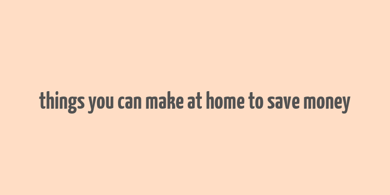 things you can make at home to save money