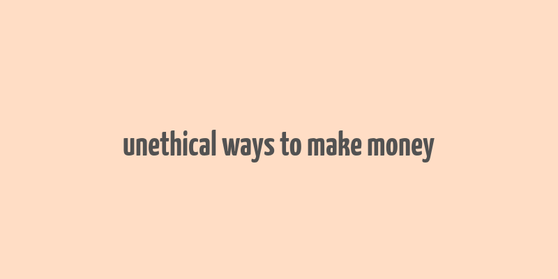 unethical ways to make money