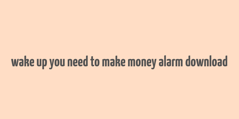 wake up you need to make money alarm download