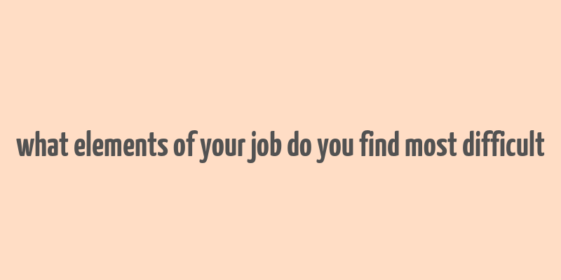 what elements of your job do you find most difficult